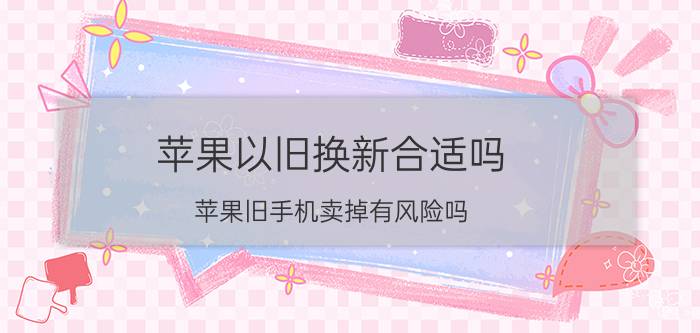 苹果以旧换新合适吗 苹果旧手机卖掉有风险吗？